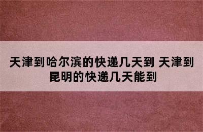 天津到哈尔滨的快递几天到 天津到昆明的快递几天能到